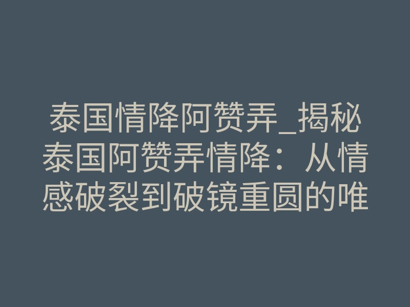 泰国情降阿赞弄_揭秘泰国阿赞弄情降：从情感破裂到破镜重圆的唯一正轨