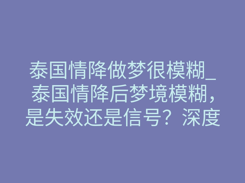 泰国情降做梦很模糊_泰国情降后梦境模糊,是失效还是信号?深度解析