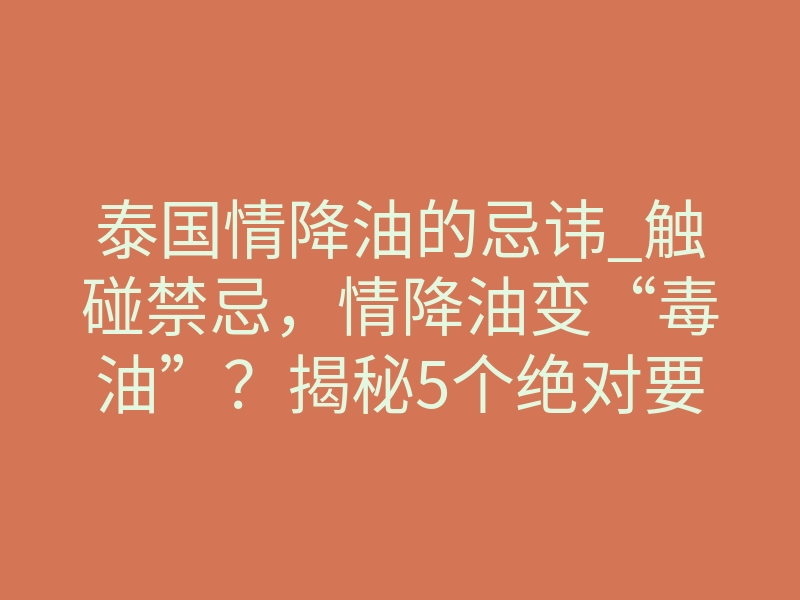 泰国情降油的忌讳_触碰禁忌,情降油变“毒油”?揭秘5个绝对要避开的致命雷区