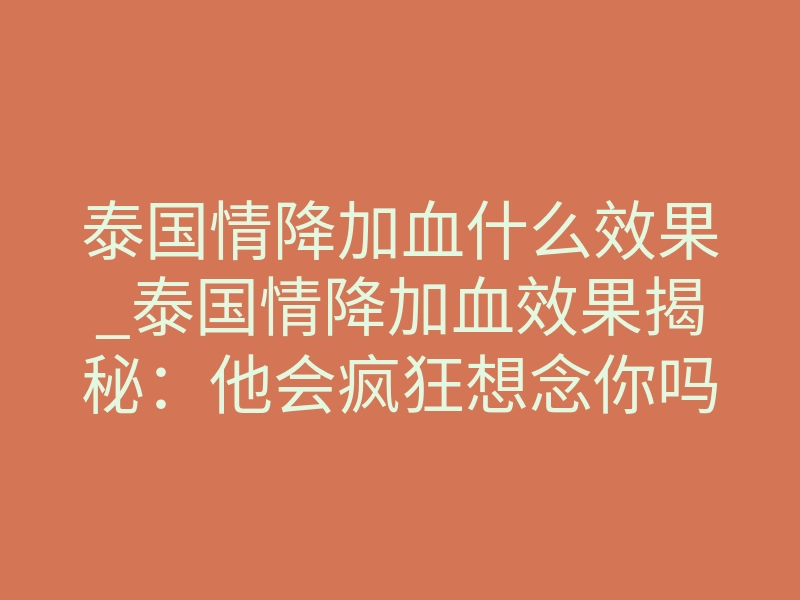 泰国情降加血什么效果_泰国情降加血效果揭秘:他会疯狂想念你吗?