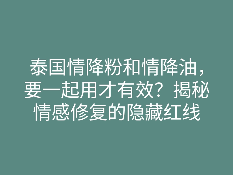 泰国情降粉和情降油,要一起用才有效?揭秘情感修复的隐藏红线