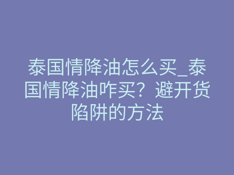 泰国情降油怎么买_泰国情降油咋买?避开货陷阱的方法