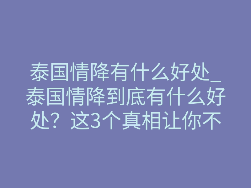 泰国情降有什么好处_泰国情降到底有什么好处？这3个真相让你不再犹豫