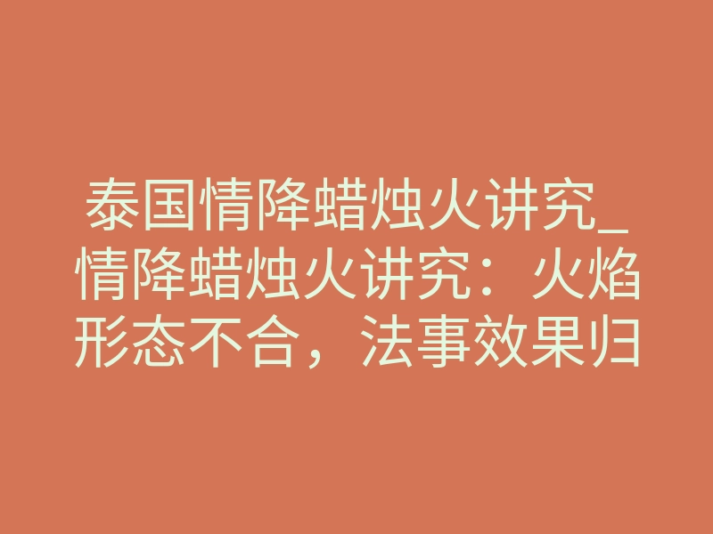 泰国情降蜡烛火讲究_情降蜡烛火讲究:火焰形态不合,法事效果归零
