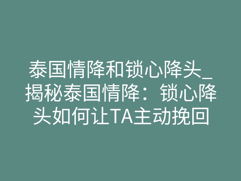 泰国情降和锁心降头_揭秘泰国情降:锁心降头如何让TA主动挽回你