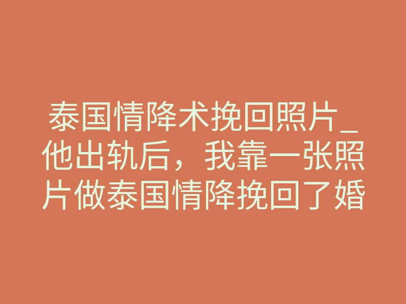 泰国情降术挽回照片_他出轨后,我靠一张照片做泰国情降挽回了婚姻