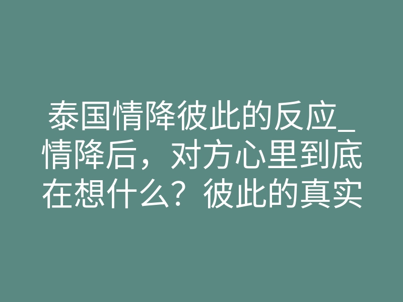 泰国情降彼此的反应_情降后,对方心里到底在想什么?彼此的真实反应揭秘