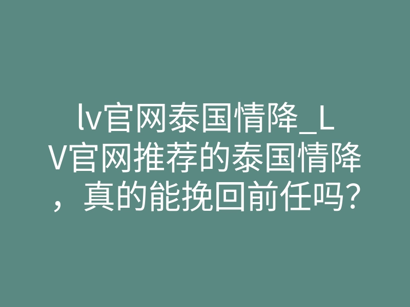 lv官网泰国情降_LV官网推荐的泰国情降，真的能挽回前任吗？