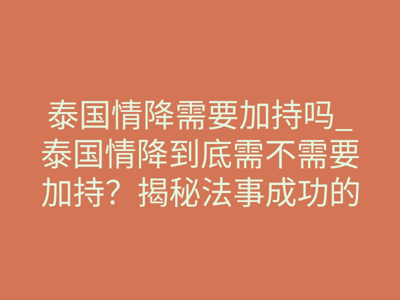 泰国情降需要加持吗_泰国情降到底需不需要加持?揭秘法事成功的致命关键