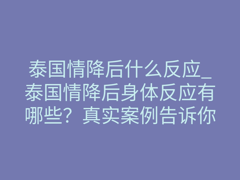 泰国情降后什么反应_泰国情降后身体反应有哪些?真实案例告诉你