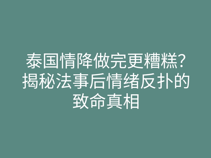 泰国情降做完更糟糕?揭秘法事后情绪反扑的致命真相