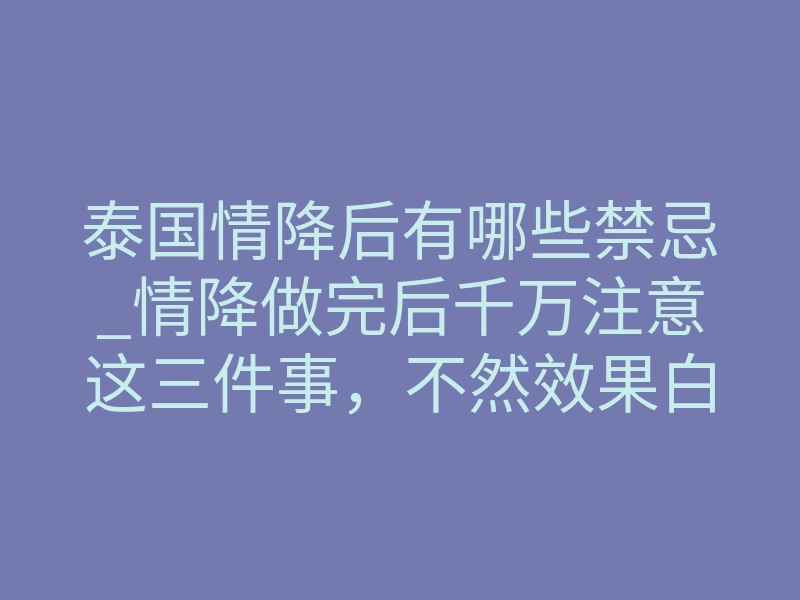 泰国情降后有哪些禁忌_情降做完后千万注意这三件事,不然效果白费