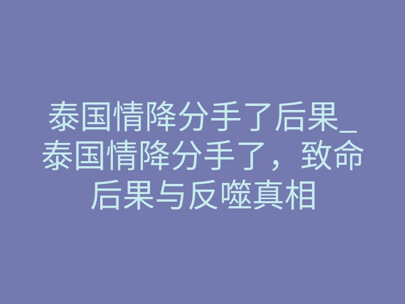 泰国情降分手了后果_泰国情降分手了,致命后果与反噬真相
