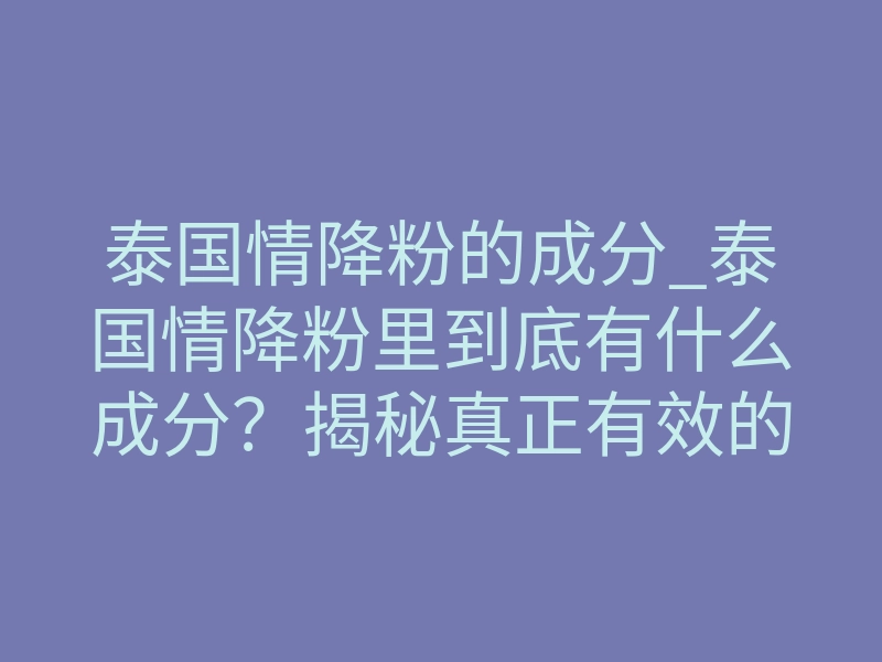 泰国情降粉的成分_泰国情降粉里到底有什么成分?揭秘真正有效的核心原料