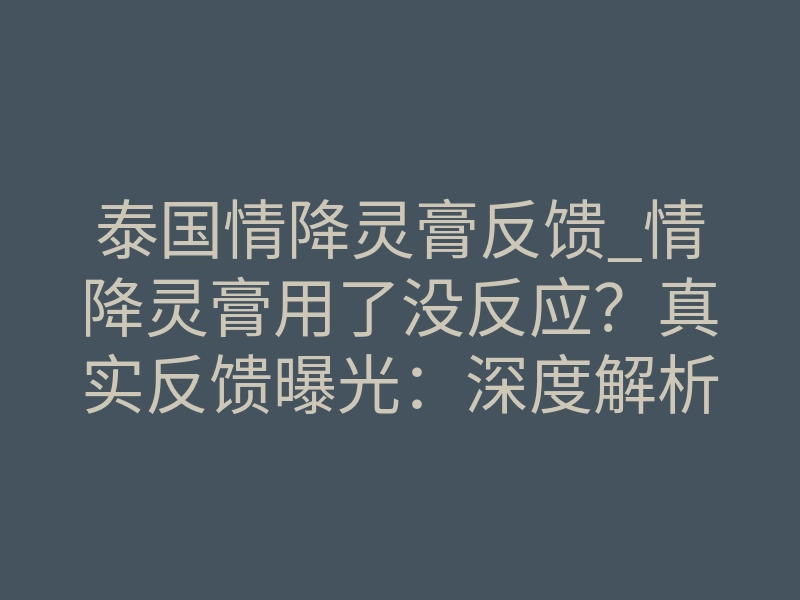 泰国情降灵膏反馈_情降灵膏用了没反应?真实反馈曝光:深度解析与正确选择
