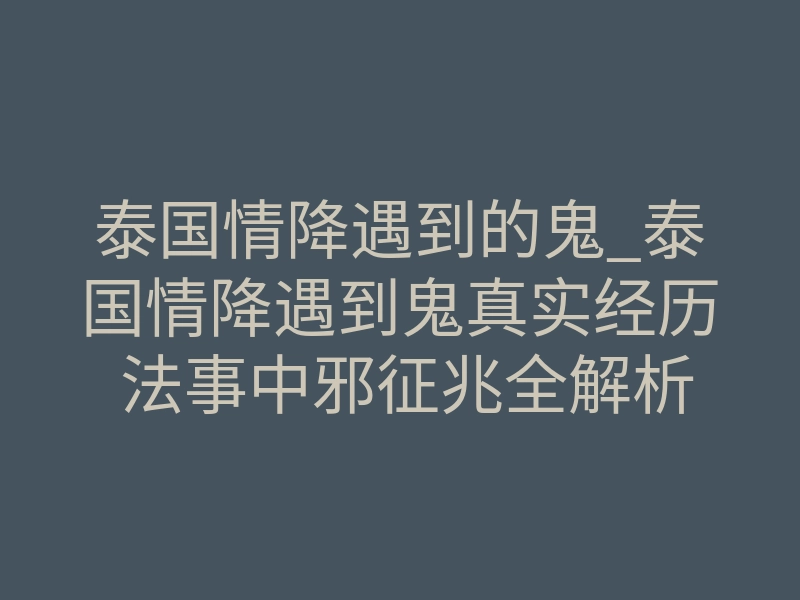 泰国情降遇到的鬼_泰国情降遇到鬼真实经历 法事中邪征兆全解析