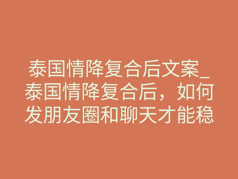 泰国情降复合后文案_泰国情降复合后，如何发朋友圈和聊天才能稳住感情？