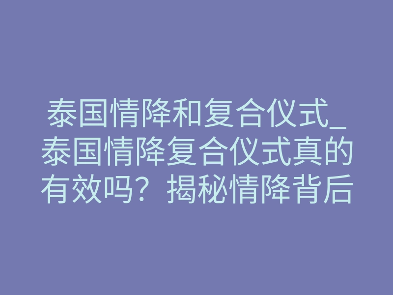 泰国情降和复合仪式_泰国情降复合仪式真的有效吗?揭秘情降背后的科学原理