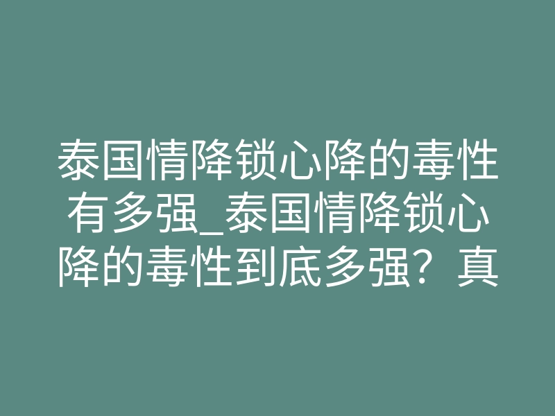泰国情降锁心降的毒性有多强_泰国情降锁心降的毒性到底多强?真实后果你必须看