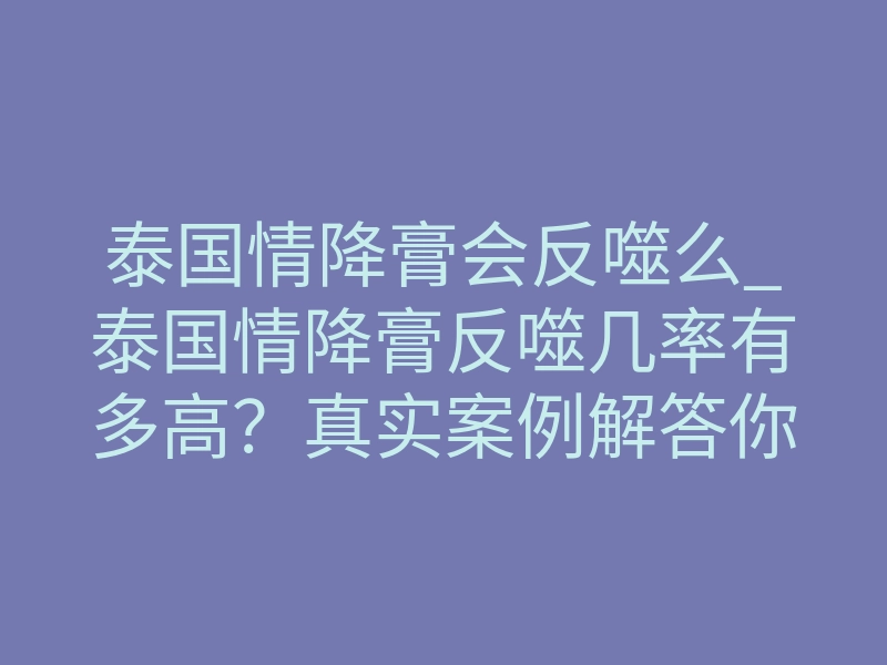 泰国情降膏会反噬么_泰国情降膏反噬几率有多高?真实案例解答你的恐惧