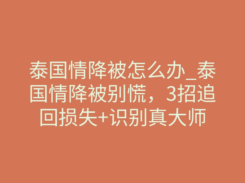 泰国情降被怎么办_泰国情降被别慌,3招追回损失+识别真大师