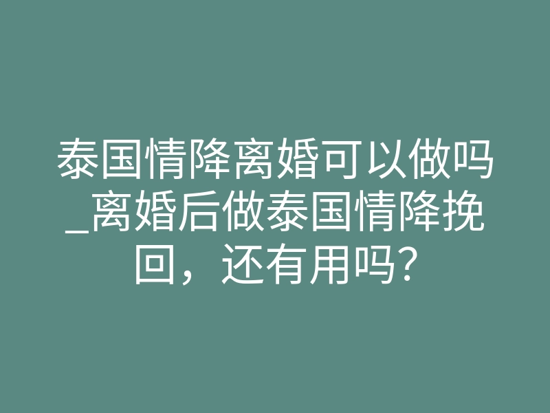 泰国情降离婚可以做吗_离婚后做泰国情降挽回,还有用吗?
