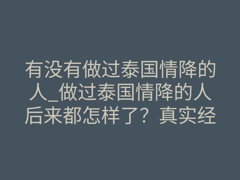 有没有做过泰国情降的人_做过泰国情降的人后来都怎样了?真实经历揭秘