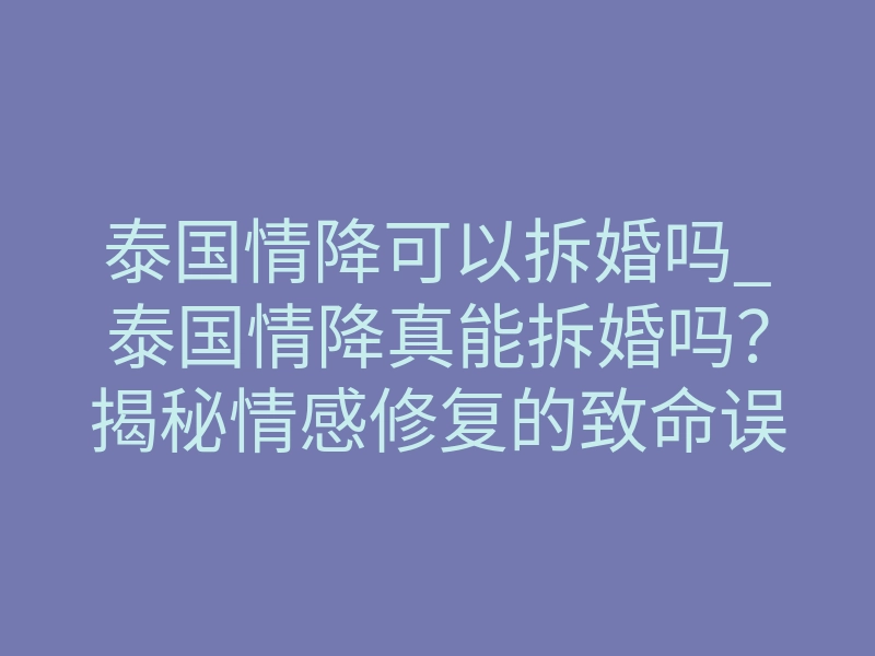 泰国情降可以拆婚吗_泰国情降真能拆婚吗?揭秘情感修复的致命误区