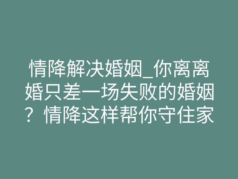 情降解决婚姻_你离离婚只差一场失败的婚姻?情降这样帮你守住家