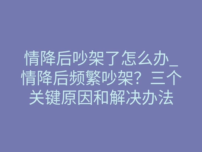 情降后吵架了怎么办_情降后频繁吵架?三个关键原因和解决办法