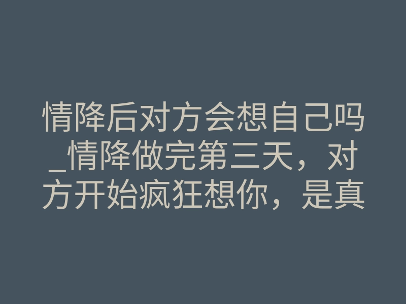 情降后对方会想自己吗_情降做完第三天,对方开始疯狂想你,是真是?