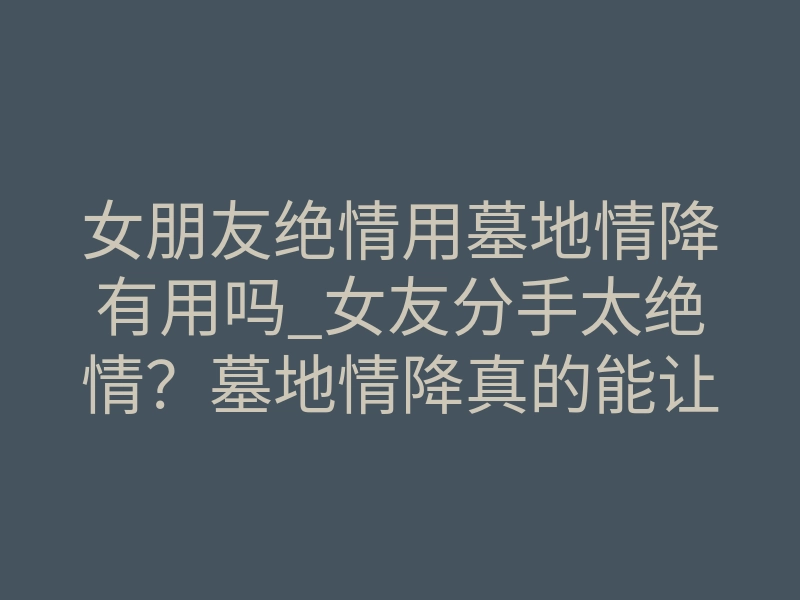 女朋友绝情用墓地情降有用吗_女友分手太绝情？墓地情降真的能让她回头吗