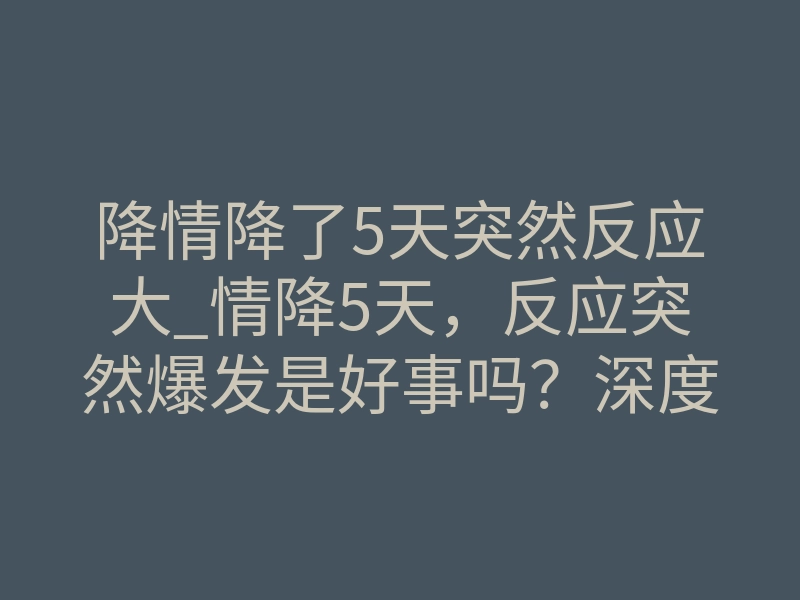 降情降了5天突然反应大_情降5天,反应突然爆发是好事吗?深度解析体感转折真相