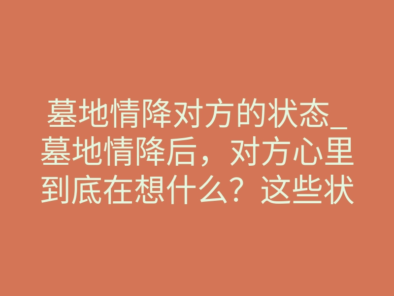 墓地情降对方的状态_墓地情降后，对方心里到底在想什么？这些状态变化太准了