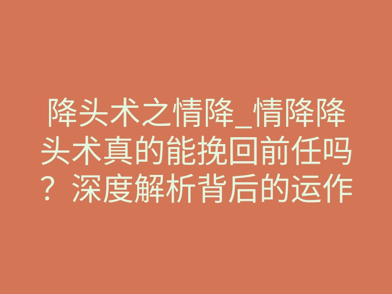 降头术之情降_情降降头术真的能挽回前任吗？深度解析背后的运作机制
