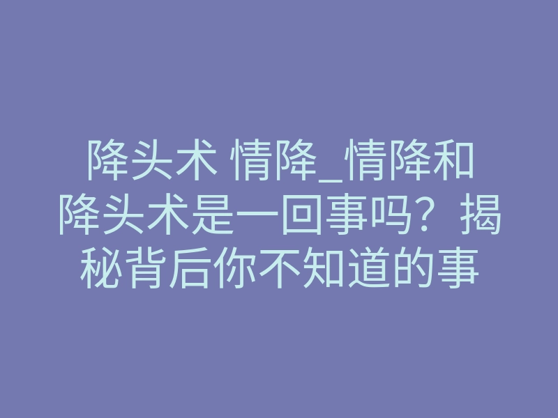 降头术 情降_情降和降头术是一回事吗?揭秘背后你不知道的事