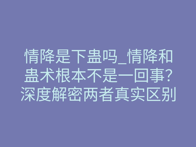 情降是下蛊吗_情降和蛊术根本不是一回事?深度解密两者真实区别