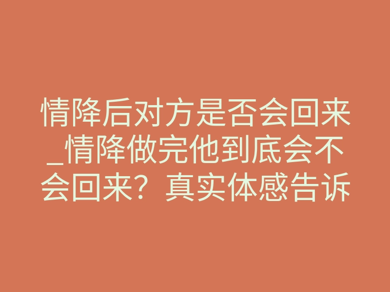 情降后对方是否会回来_情降做完他到底会不会回来?真实体感告诉你答案