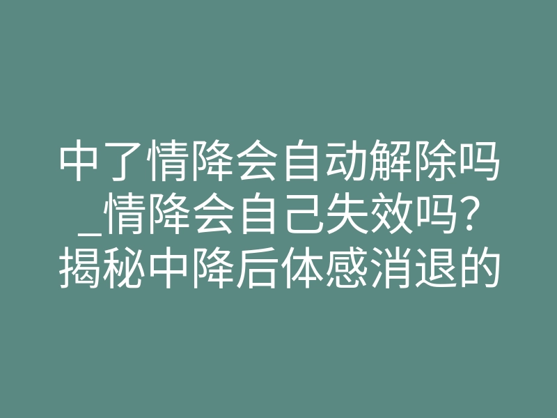 中了情降会自动解除吗_情降会自己失效吗?揭秘中降后体感消退的致命误区