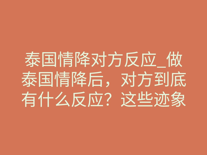 泰国情降对方反应_做泰国情降后,对方到底有什么反应?这些迹象说明正在生效