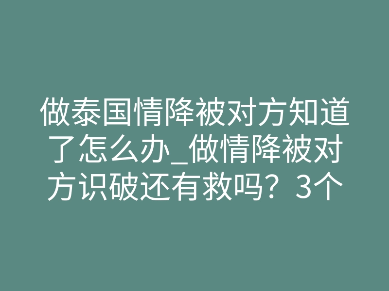做泰国情降被对方知道了怎么办_做情降被对方识破还有救吗?3个逆转真相你必须知道