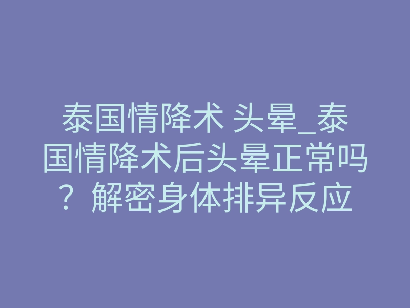 泰国情降术 头晕_泰国情降术后头晕正常吗?解密身体排异反应