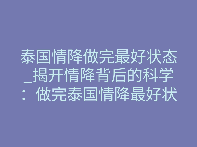 泰国情降做完最好状态_揭开情降背后的科学:做完泰国情降最好状态,你绝对想不到!