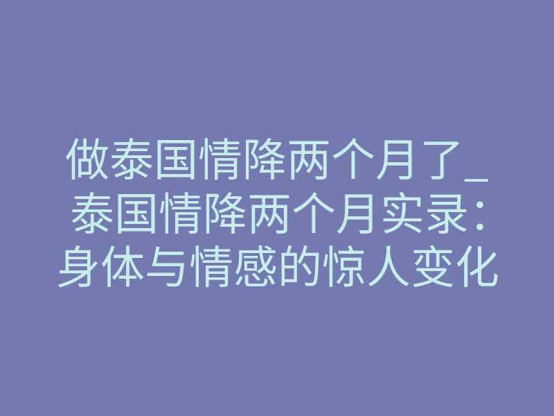 做泰国情降两个月了_泰国情降两个月实录:身体与情感的惊人变化,经历了什么?