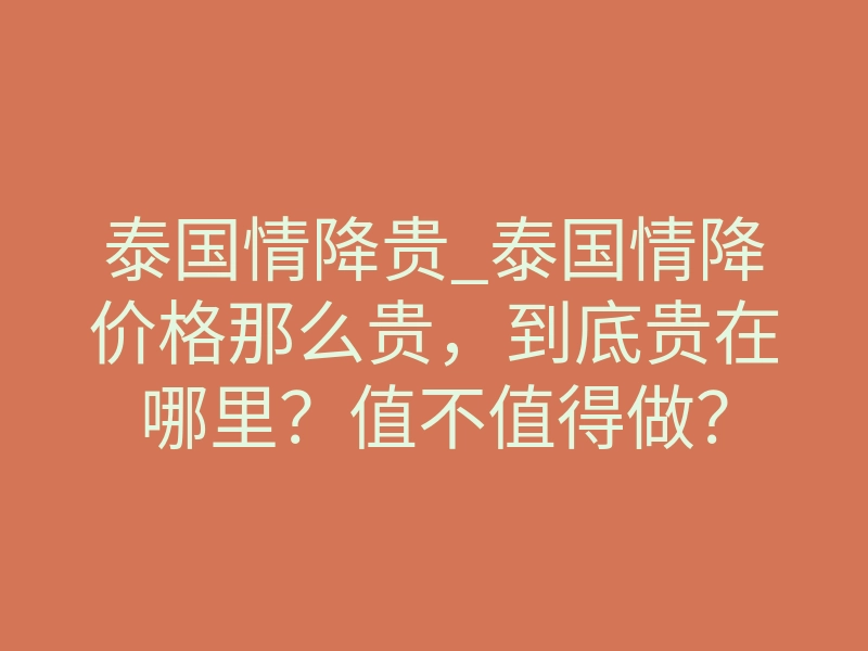 泰国情降贵_泰国情降价格那么贵,到底贵在哪里?值不值得做?