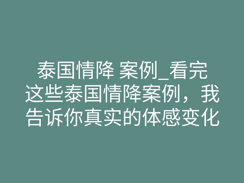 泰国情降 案例_看完这些泰国情降案例,我告诉你真实的体感变化