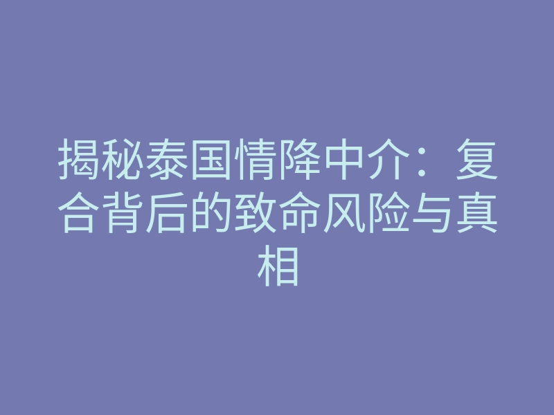 揭秘泰国情降中介:复合背后的致命风险与真相