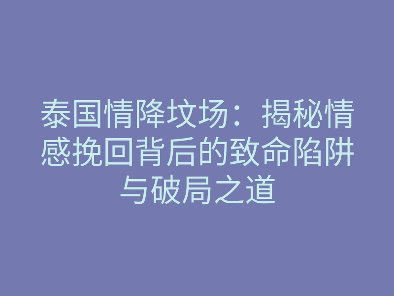 泰国情降坟场:揭秘情感挽回背后的致命陷阱与破局之道
