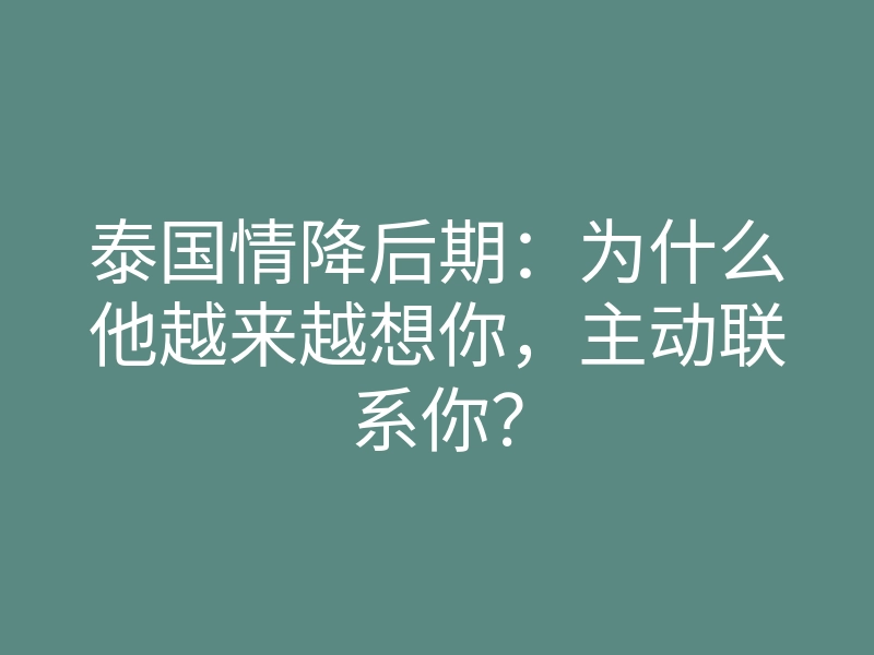泰国情降后期:为什么他越来越想你,主动联系你?