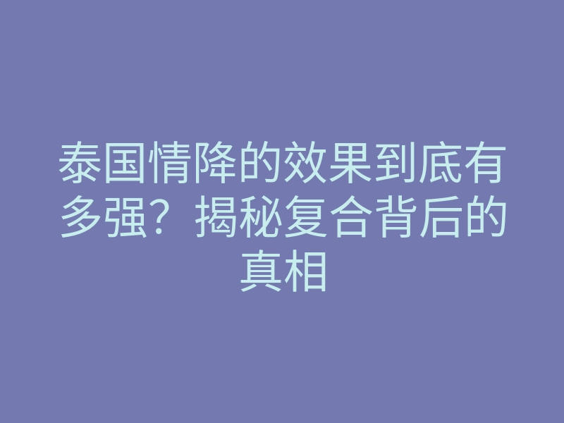 泰国情降的效果到底有多强?揭秘复合背后的真相
